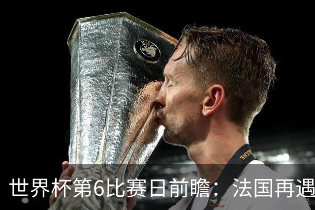 世界杯第6比赛日前瞻：法国再遇非洲死敌，阿根廷迎战"沙漠之狐"