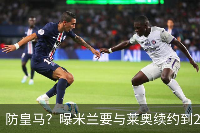 防皇马？曝米兰要与莱奥续约到2027 违约金升到2亿